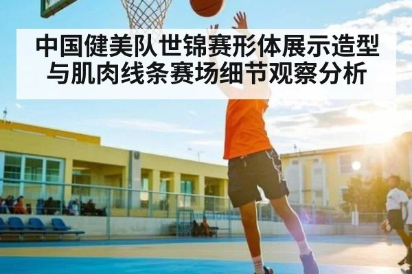 中国健美队世锦赛形体展示造型与肌肉线条赛场细节观察分析