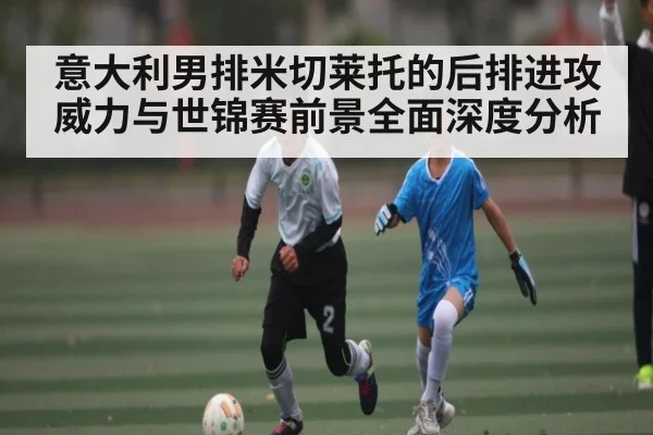 意大利男排米切莱托的后排进攻威力与世锦赛前景全面深度分析